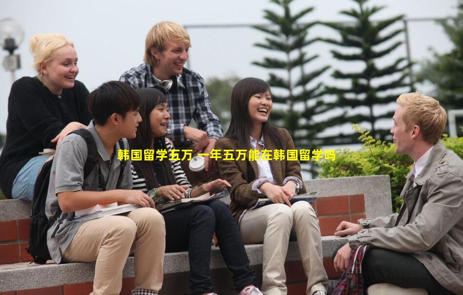 韩国留学五万 一年五万能在韩国留学吗